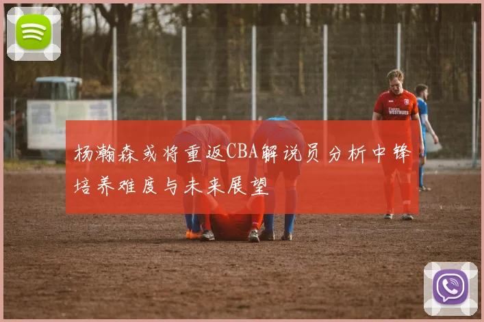 杨瀚森或将重返CBA解说员分析中锋培养难度与未来展望