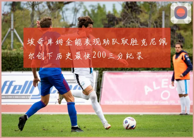 埃奇库姆全能表现助队取胜克尼佩尔创下历史最快200三分纪录