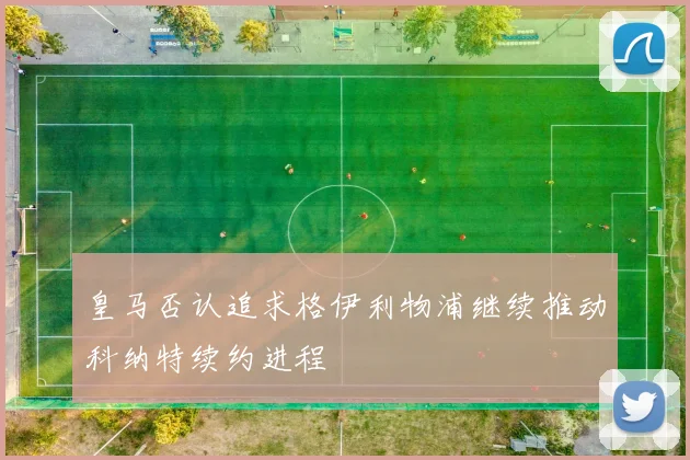 皇马否认追求格伊利物浦继续推动科纳特续约进程