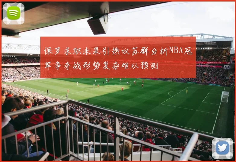 保罗求职未果引热议苏群分析NBA冠军争夺战形势复杂难以预测