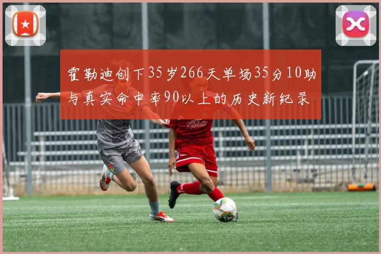 霍勒迪创下35岁266天单场35分10助与真实命中率90以上的历史新纪录