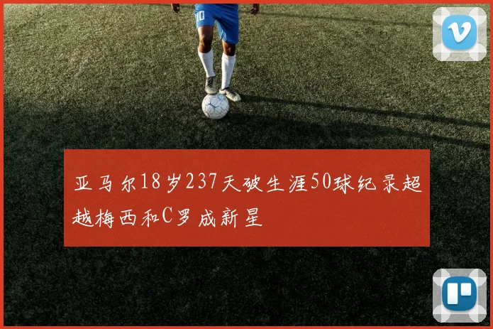亚马尔18岁237天破生涯50球纪录超越梅西和C罗成新星