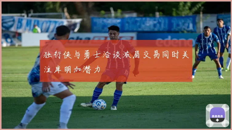独行侠与勇士洽谈浓眉交易同时关注库明加潜力
