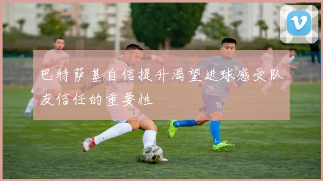巴特萨基自信提升渴望进球感受队友信任的重要性