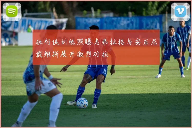 独行侠训练照曝光弗拉格与安东尼戴维斯展开激烈对抗