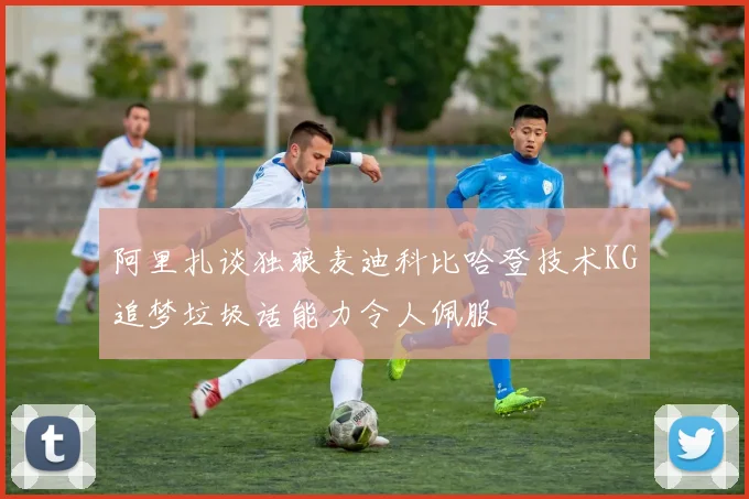 阿里扎谈独狼麦迪科比哈登技术KG追梦垃圾话能力令人佩服