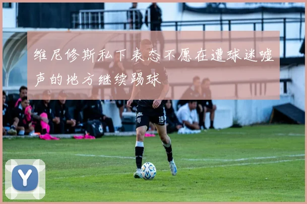 维尼修斯私下表态不愿在遭球迷嘘声的地方继续踢球