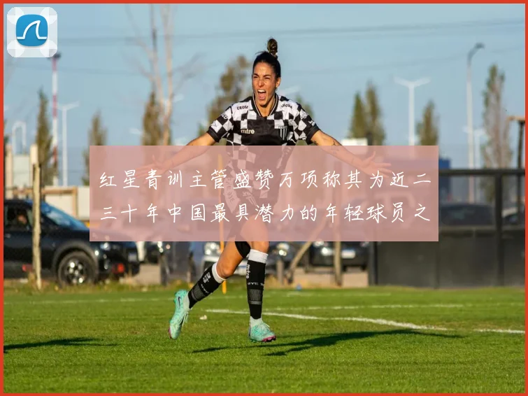 红星青训主管盛赞万项称其为近二三十年中国最具潜力的年轻球员之一