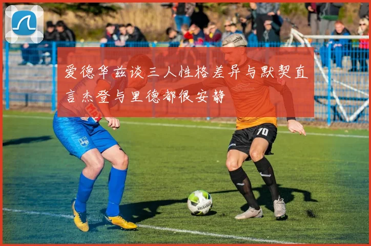 爱德华兹谈三人性格差异与默契直言杰登与里德都很安静