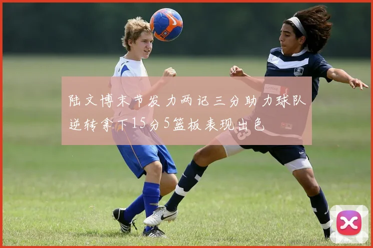陆文博末节发力两记三分助力球队逆转拿下15分5篮板表现出色