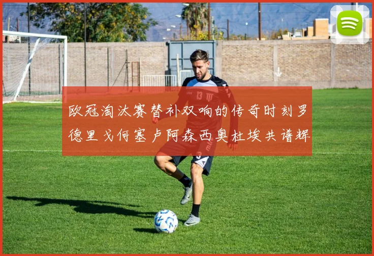 欧冠淘汰赛替补双响的传奇时刻罗德里戈何塞卢阿森西奥杜埃共谱辉煌